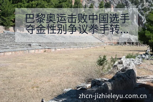 巴黎奥运击败中国选手夺金性别争议拳手转会进展与阵容影响数 - 乐鱼
