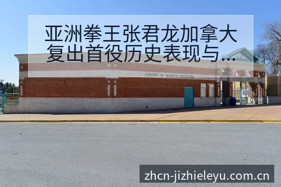 亚洲拳王张君龙加拿大复出首役历史表现与阵容调整影响深度分 - 乐鱼