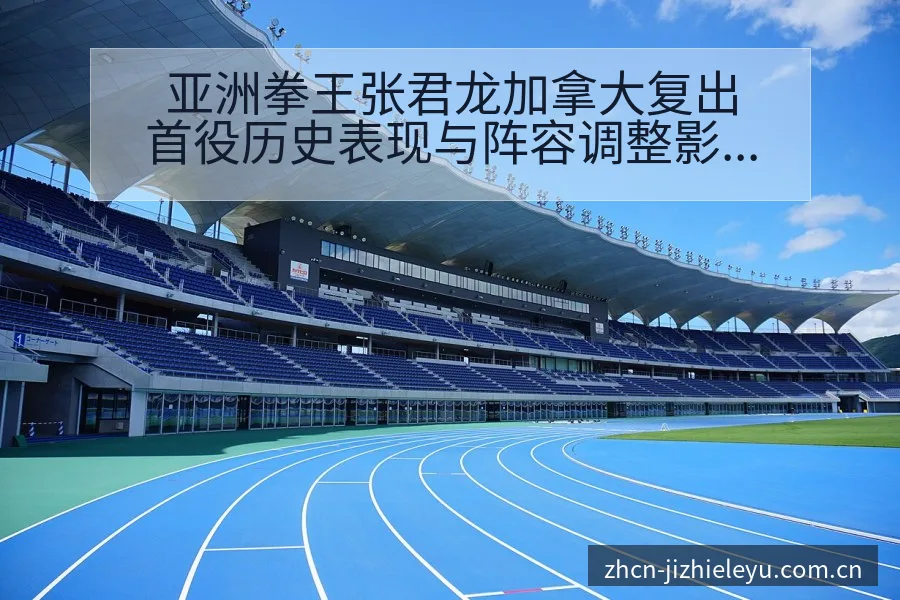 亚洲拳王张君龙加拿大复出首役历史表现与阵容调整影响深度分 - 乐鱼